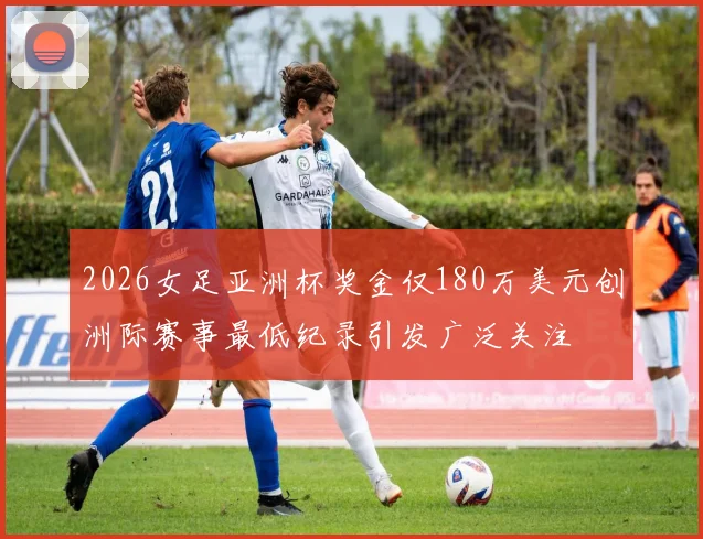2026女足亚洲杯奖金仅180万美元创洲际赛事最低纪录引发广泛关注