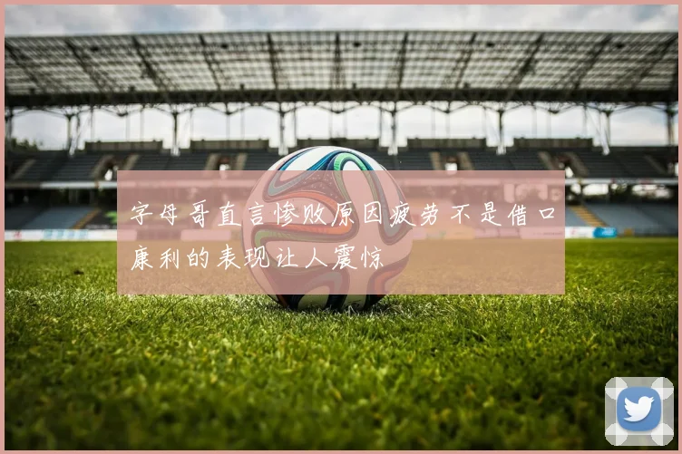 字母哥直言惨败原因疲劳不是借口康利的表现让人震惊