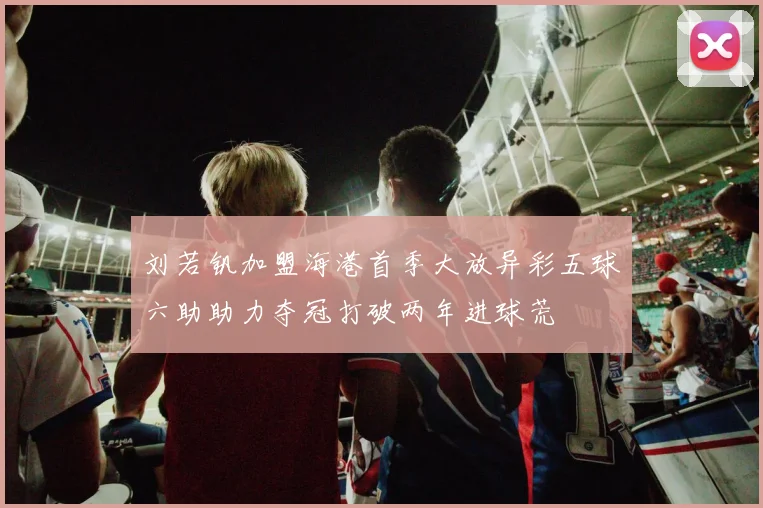 刘若钒加盟海港首季大放异彩五球六助助力夺冠打破两年进球荒