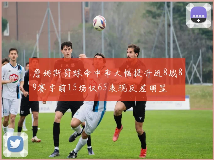 詹姆斯罚球命中率大幅提升近8战89赛季前15场仅65表现反差明显