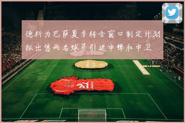 德科为巴萨夏季转会窗口制定计划拟出售两名球员引进中锋和中卫