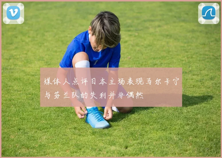 媒体人点评日本主场表现马尔卡宁与芬兰队的失利并非偶然