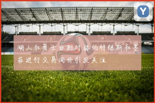 湖人和勇士分别对赫伯特琼斯和墨菲进行交易询价引发关注
