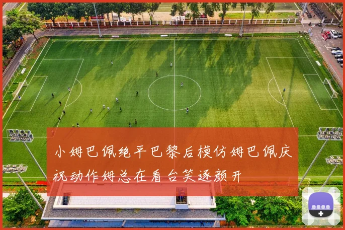 小姆巴佩绝平巴黎后模仿姆巴佩庆祝动作姆总在看台笑逐颜开