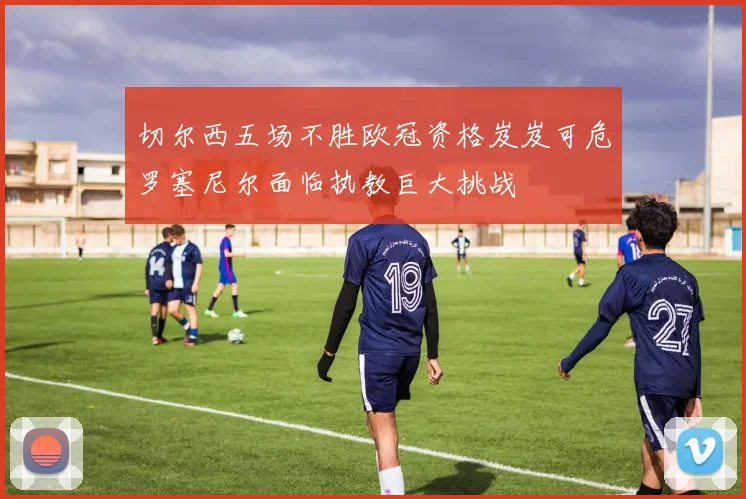 切尔西五场不胜欧冠资格岌岌可危罗塞尼尔面临执教巨大挑战