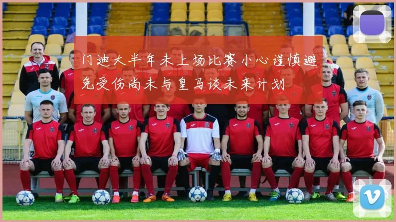 门迪大半年未上场比赛小心谨慎避免受伤尚未与皇马谈未来计划
