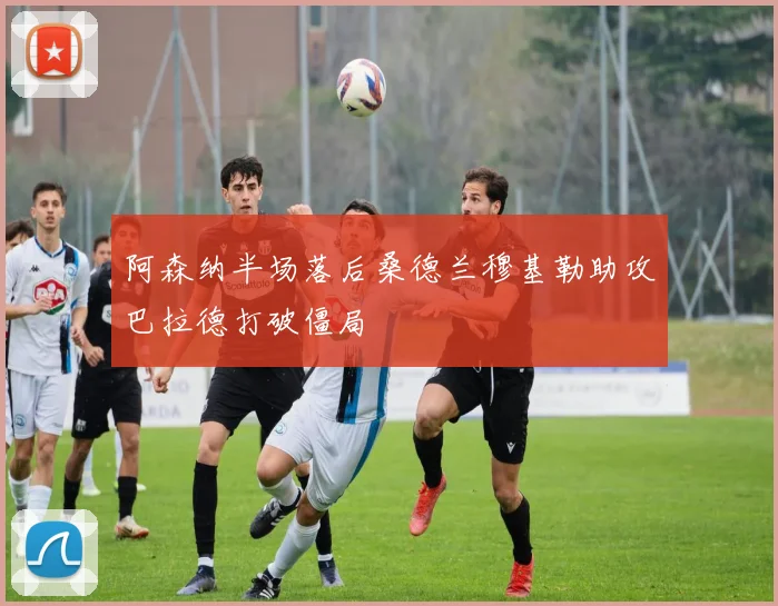 阿森纳半场落后桑德兰穆基勒助攻巴拉德打破僵局