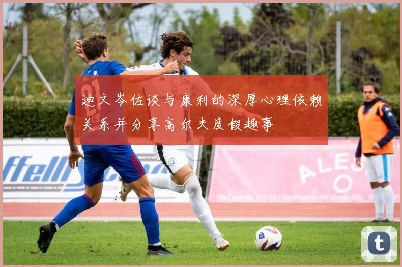 迪文岑佐谈与康利的深厚心理依赖关系并分享高尔夫度假趣事
