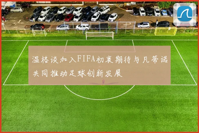温格谈加入FIFA初衷期待与凡蒂诺共同推动足球创新发展