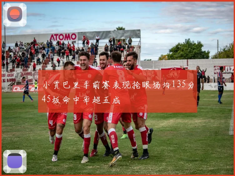 小贾巴里季前赛表现抢眼场均135分45板命中率超五成