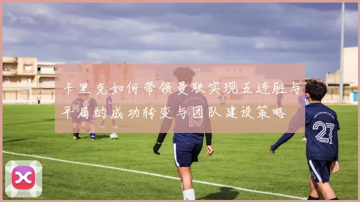 卡里克如何带领曼联实现五连胜与平局的成功转变与团队建设策略