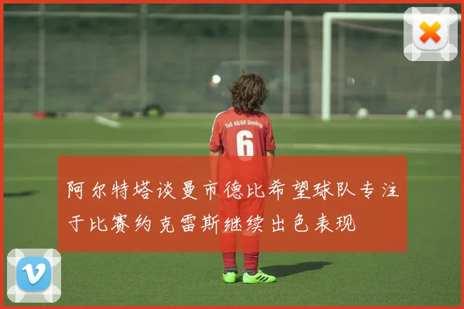 阿尔特塔谈曼市德比希望球队专注于比赛约克雷斯继续出色表现