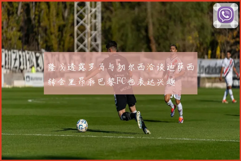 隆戈透露罗马与切尔西洽谈迪萨西转会里昂和巴黎FC也表达兴趣