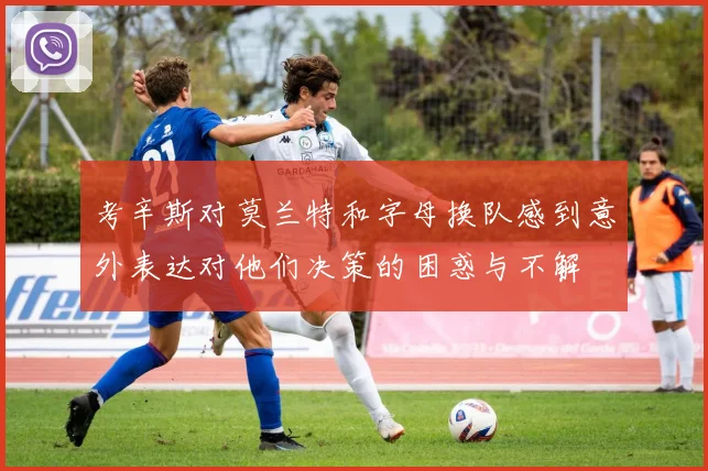 考辛斯对莫兰特和字母换队感到意外表达对他们决策的困惑与不解