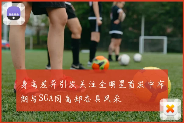 身高差异引发关注全明星首发中布朗与SGA同高却各具风采