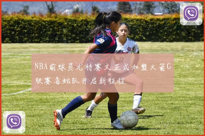 NBA前球员尤特赛文正式加盟火箭G联赛毒蛇队开启新征程