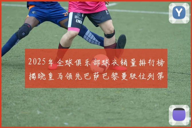 2025年全球俱乐部球衣销量排行榜揭晓皇马领先巴萨巴黎曼联位列第七