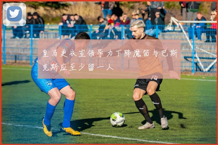 皇马更衣室领导力下降魔笛与巴斯克斯应至少留一人