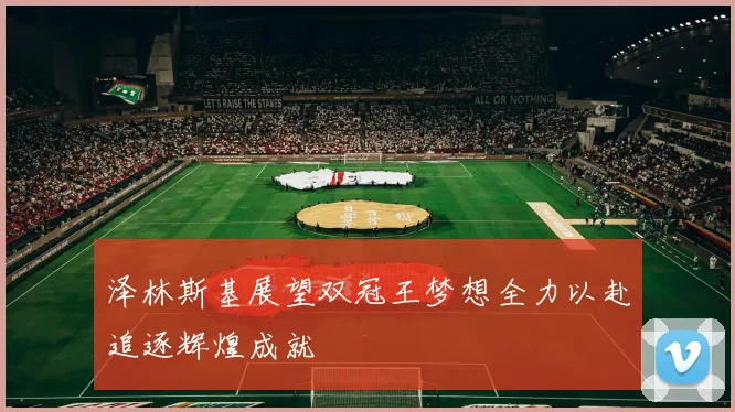 泽林斯基展望双冠王梦想全力以赴追逐辉煌成就