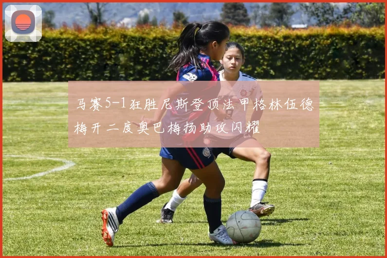 马赛5-1狂胜尼斯登顶法甲格林伍德梅开二度奥巴梅扬助攻闪耀