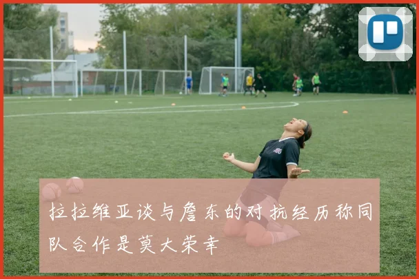 拉拉维亚谈与詹东的对抗经历称同队合作是莫大荣幸