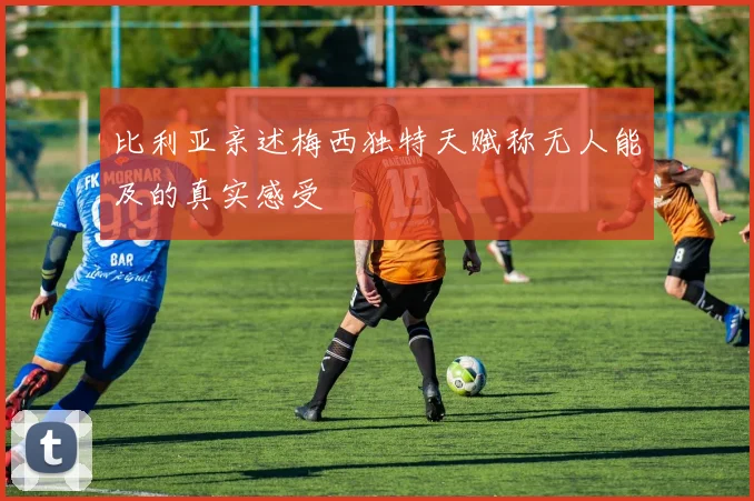 比利亚亲述梅西独特天赋称无人能及的真实感受