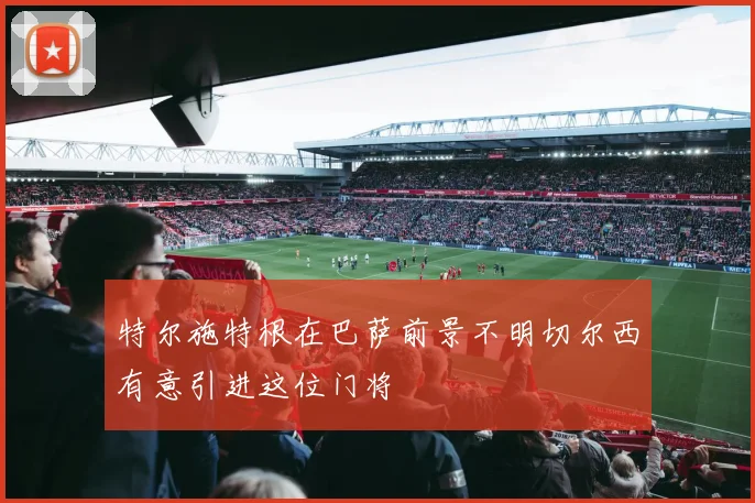 特尔施特根在巴萨前景不明切尔西有意引进这位门将