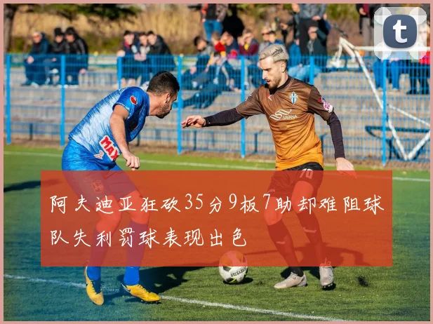 阿夫迪亚狂砍35分9板7助却难阻球队失利罚球表现出色