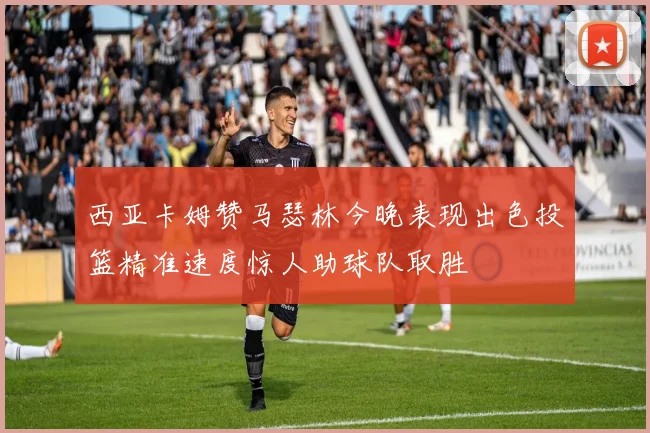 西亚卡姆赞马瑟林今晚表现出色投篮精准速度惊人助球队取胜