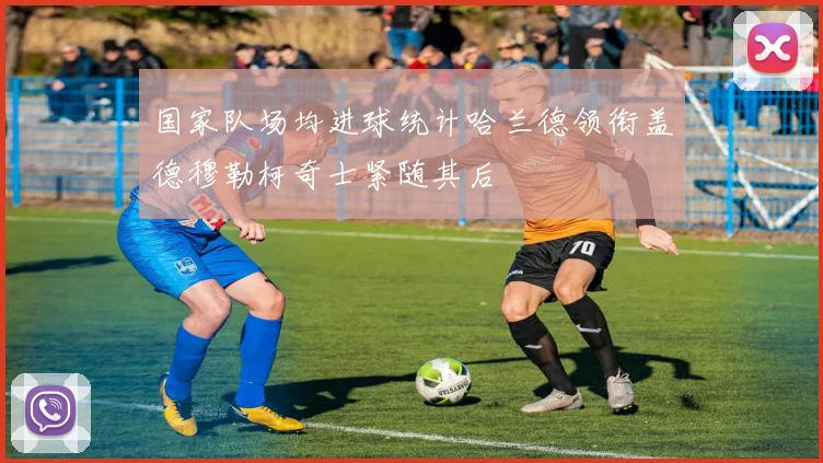 国家队场均进球统计哈兰德领衔盖德穆勒柯奇士紧随其后