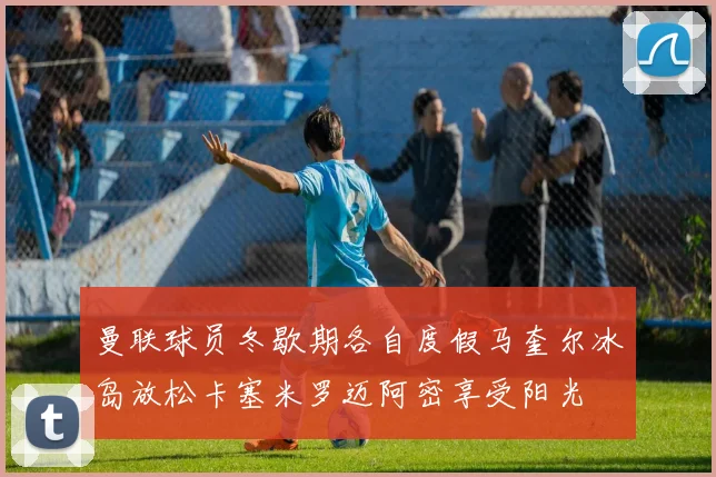 曼联球员冬歇期各自度假马奎尔冰岛放松卡塞米罗迈阿密享受阳光