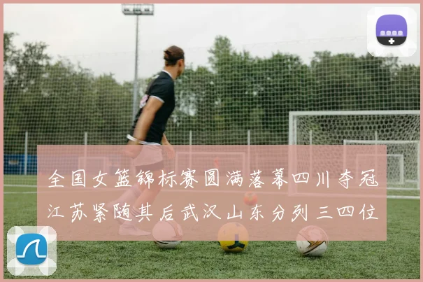 全国女篮锦标赛圆满落幕四川夺冠江苏紧随其后武汉山东分列三四位