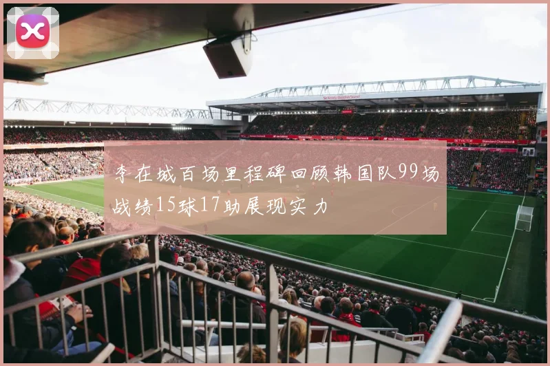 李在城百场里程碑回顾韩国队99场战绩15球17助展现实力