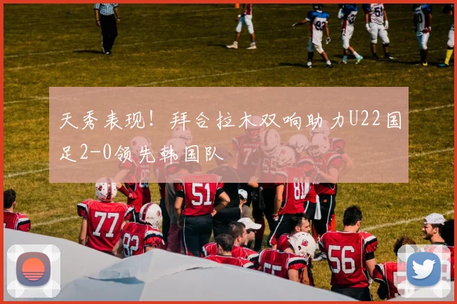 天秀表现！拜合拉木双响助力U22国足2-0领先韩国队